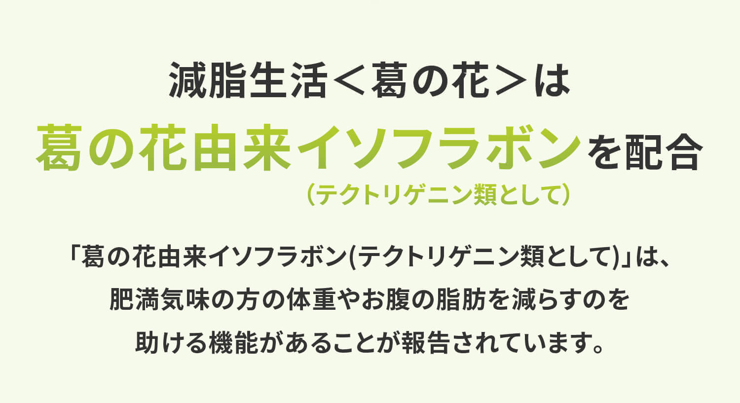 減脂生活＜葛の花＞は葛の花由来イソフラボン（テクトリゲニン類として）を配合「葛の花由来イソフラボン(テクトリゲニン類として)」は、肥満気味の方の体重やお腹の脂肪を減らすのを助ける機能があることが報告されています。