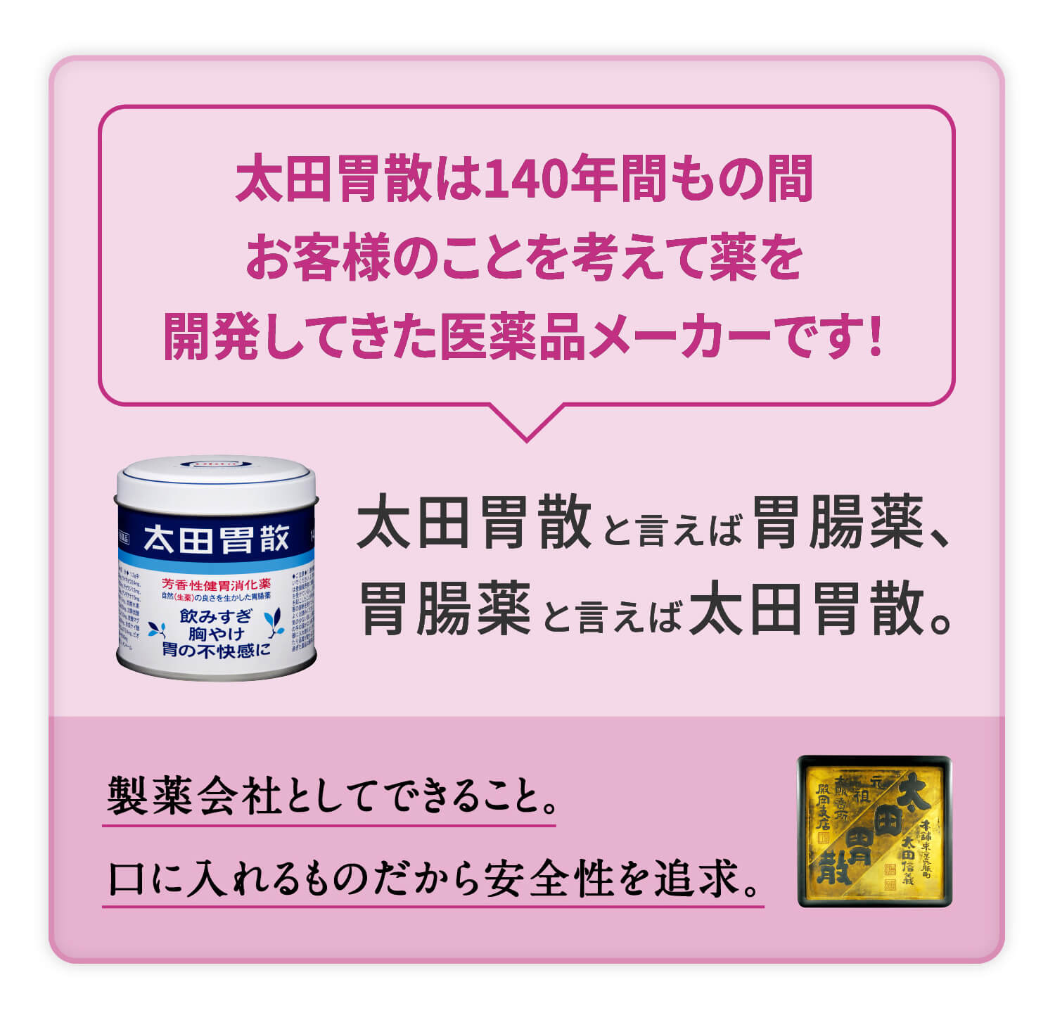 太田胃散は140年間もの間お客様のことを考えて薬を開発してきた医薬品メーカーです！ 太田胃散と言えば胃腸薬、胃腸薬と言えば太田胃散。製薬会社としてできること。口に入れるものだから安全性を追求。